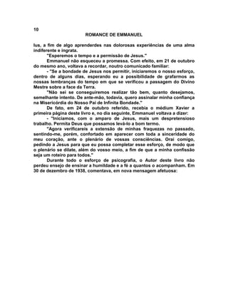 10
                       ROMANCE DE EMMANUEL

lus, a fim de algo aprenderdes nas dolorosas experiências de uma alma
indiferente e ingrata.
       "Esperemos o tempo e a permissão de Jesus."
       Emmanuel não esqueceu a promessa. Com efeito, em 21 de outubro
do mesmo ano, voltava a recordar, noutro comunicado familiar:
       - "Se a bondade de Jesus nos permitir, iniciaremos o nosso esforço,
dentro de alguns dias, esperando eu a possibilidade de grafarmos as
nossas lembranças do tempo em que se verificou a passagem do Divino
Mestre sobre a face da Terra.
       "Não sei se conseguiremos realizar tão bem, quanto desejamos,
semelhante intento. De ante-mão, todavia, quero assinalar minha confiança
na Misericórdia do Nosso Pai de Infinita Bondade."
       De fato, em 24 de outubro referido, recebia o médium Xavier a
primeira página deste livro e, no dia seguinte, Emmanuel voltava a dizer:
       - "Iniciamos, com o amparo de Jesus, mais um despretensioso
trabalho. Permita Deus que possamos levá-lo a bom termo.
       "Agora verificareis a extensão de minhas fraquezas no passado,
sentindo-me, porém, confortado em aparecer com toda a sinceridade do
meu coração, ante o plenário de vossas consciências. Orai comigo,
pedindo a Jesus para que eu possa completar esse esforço, de modo que
o plenário se dilate, além do vosso meio, a fim de que a minha confissão
seja um roteiro para todos."
       Durante todo o esforço de psicografia, o Autor deste livro não
perdeu ensejo de ensinar a humildade e a fé a quantos o acompanham. Em
30 de dezembro de 1938, comentava, em nova mensagem afetuosa:
 