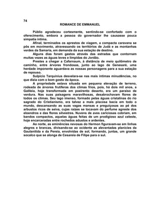 74
                       ROMANCE DE EMMANUEL

       Públio agradeceu cortesmente, sentindo-se confortado com o
oferecimento, embora a pessoa do governador lhe causasse pouca
simpatia íntima.
       Afinal, terminados os aprestos de viagem, a compacta caravana se
pôs em movimento, atravessando os territórios de Judá e as montanhas
verdes da Samaria, em demanda da sua estação de destino.
       Alguns dias foram gastos através das estradas que contornam
muitas vezes as águas leves e límpidas do Jordão.
       Prestes a chegar a Cafarnaum, à distância de meio quilômetro de
caminho, entre árvores frondosas, junto ao lago de Genesaré, uma
herdade imponente aguardava as nossas personagens para a sua estação
de repouso.
       Sulpício Tarquinius desvelara-se nas mais íntimas minudências, no
que dizia com o bom gosto da época.
       A propriedade estava situada em pequena elevação de terreno,
rodeada de árvores frutíferas dos climas frios, pois, há dois mil anos, a
Galileia, hoje transformada em poeirento deserto, era um paraíso de
verdura. Nas suas paisagens maravilhosas, desabrochavam flores de
todos os climas. Seu lago imenso, formado pelas águas cristalinas do rio
sagrado do Cristianismo, era talvez a mais piscosa bacia em todo o
mundo, descansando as suas vagas mansas e preguiçosas ao pé dos
arbustos ricos de seiva, cujas raízes se tocavam do perfume agreste dos
eloendros e das flores silvestres. Nuvens de aves cariciosas cobriam, em
bandos compactos, aquelas águas feitas de um prodigioso azul celeste,
hoje encarceradas entre rochedos adustos e ardentes.
       Ao norte, as eminências nevosas do Hermon figuravam-se em linhas
alegres e brancas, divisando-se ao ocidente as alevantadas planícies da
Gaulanítida e da Pereia, envolvidas de sol, formando, juntas, um grande
socalco que se alonga de Cesareia de Filipe para o sul.
 