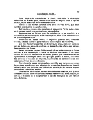 75
                          HÁ DOIS MIL ANOS...

       Uma vegetação maravilhosa e única, operando a emanação
incessante do ar mais puro, temperava o calor da região, onde o lago se
localiza, muito abaixo do nível do Mediterrâneo.
       Públio e sua mulher sentiram uma onda de vida nova, que seus
pulmões aspiravam a longos haustos.
       Entretanto, o mesmo não acontecia à pequenina Flávia, cujo estado
geral piorava ao extremo, contra todas as previsões.
       Agravaram-se as feridas que lhe cobriam o corpo magrinho e a
pobre criança não conseguia mais arredar pé do leito, onde se conservava
em profunda prostração.
       Acentuava-se, desse modo, a angústia paterna que, embalde,
recorreu a todos os meios para melhorar as condições da doentinha.
       Um mês havia transcorrido em Cafarnaum, onde, mais em contacto
com os dialetos do povo, já não lhes era desconhecida a fama das obras e
das pregações de Jesus.
       Vezes inúmeras, pensou Públio em dirigir-se ao taumaturgo, a fim de
solicitar a sua intervenção a favor da filhinha, atendendo a um apelo
secreto do coração. Reconhecia no íntimo, porém, que semelhante atitude
representava humilhação para a sua posição política e social, aos olhos
dos plebeus e vassalos do Império, examinando as conseqüências que
poderiam advir de tal procedimento.
       Não obstante essas ponderações, permitia que numerosos servos
de sua casa assistissem, aos sábados, às pregações do profeta de Nazaré,
inclusive Ana, que se tomara de respeitosa veneração por aquele a quem
os humildes chamavam Mestre.
       Dele teciam os escravos as mais encantadoras histórias, nas quais o
senador nada via, além dos arrebatamentos instintivos da alma popular, se
bem não deixasse de o surpreender a opinião lisonjeira de um homem
como Sulpício.
 