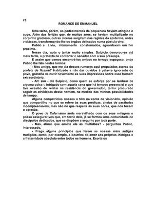 76
                       ROMANCE DE EMMANUEL

       Uma tarde, porém, os padecimentos da pequenina haviam atingido o
auge. Além das feridas que, de muitos anos, se haviam multiplicado no
corpinho gracioso, outras úlceras surgiram nas regiões da epiderme, antes
violáceas, transformando-lhe os órgãos delicados numa pústula viva.
       Públio e Lívia, intimamente consternados, aguardavam um fim
próximo.
       Nesse dia, após o jantar muito simples, Sulpício demorou-se até
mais tarde, a pretexto de confortar o senador com a sua presença.
       É assim que vamos encontrá-los ambos no terraço espaçoso, onde
Públio lhe fala nestes termos:
       - Meu amigo, que me diz desses rumores aqui propalados acerca do
profeta de Nazaré? Habituado a não dar ouvidos à palavra ignorante do
povo, gostaria de ouvir novamente as suas impressões sobre esse homem
extraordinário.
       - Ah! sim - diz Sulpício, como quem se esforça por se lembrar de
alguma coisa -, intrigado com aquela cena que há tempos presenciei e que
tive ocasião de relatar na residência do governador, tenho procurado
seguir as atividades desse homem, na medida das minhas possibilidades
de tempo.
       Alguns compatrícios nossos o têm na conta de visionário, opinião
que compartilho no que se refere às suas prédicas, cheias de parábolas
incompreensíveis, mas não no que respeita às suas obras, que nos tocam
o coração.
       O povo de Cafarnaum anda maravilhado com os seus milagres e
posso assegurar-vos que, em torno dele, já se formou uma comunidade de
discípulos dedicados, que se dispõem a segui-lo por toda parte.
       - Mas, afinal, que ensina ele às multidões? - perguntou Públio,
interessado.
       - Prega alguns princípios que ferem as nossas mais antigas
tradições, como, por exemplo, a doutrina do amor aos próprios inimigos e
a fraternidade absoluta entre todos os homens. Exorta os
 