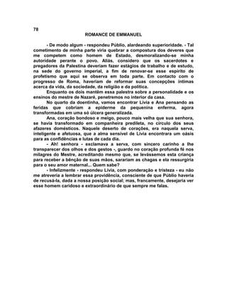 78
                        ROMANCE DE EMMANUEL

       - De modo algum - respondeu Públio, alardeando superioridade. - Tal
cometimento de minha parte viria quebrar a compostura dos deveres que
me competem como homem de Estado, desmoralizando-se minha
autoridade perante o povo. Aliás, considero que os sacerdotes e
pregadores da Palestina deveriam fazer estágios de trabalho e de estudo,
na sede do governo imperial, a fim de renovar-se esse espírito de
profetismo que aqui se observa em toda parte. Em contacto com o
progresso de Roma, haveriam de reformar suas concepções íntimas
acerca da vida, da sociedade, da religião e da política.
       Enquanto os dois mantêm essa palestra sobre a personalidade e os
ensinos do mestre de Nazaré, penetremos no interior da casa.
       No quarto da doentinha, vamos encontrar Lívia e Ana pensando as
feridas que cobriam a epiderme da pequenina enferma, agora
transformadas em uma só úlcera generalizada.
       Ana, coração bondoso e meigo, pouco mais velha que sua senhora,
se havia transformado em companheira predileta, no círculo dos seus
afazeres domésticos. Naquele deserto de corações, era naquela serva,
inteligente e afetuosa, que a alma sensível de Lívia encontrara um oásis
para as confidências e lutas de cada dia.
       - Ah! senhora - exclamava a serva, com sincero carinho a lhe
transparecer dos olhos e dos gestos -, guardo no coração profunda fé nos
milagres do Mestre, acreditando mesmo que, se levássemos esta criança
para receber a bênção de suas mãos, sarariam as chagas e ela ressurgiria
para o seu amor maternal... Quem sabe?
       - Infelizmente - respondeu Lívia, com ponderação e tristeza - eu não
me atreveria a lembrar essa providência, consciente de que Públio haveria
de recusá-la, dada a nossa posição social; mas, francamente, desejaria ver
esse homem caridoso e extraordinário de que sempre me falas.
 