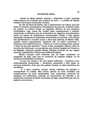 79
                          HÁ DOIS MIL ANOS...

      - Ainda no último sábado, senhora - respondeu a serva, animada
pelas palavras de simpatia que acabava de ouvir -, o profeta de Nazaré
recebeu nos braços numerosas crianças.
      Ao sair da barca de Simão, nós o esperávamos em massa, para lhe
beber os ensinos consoladores. Precipitamo-nos para ele, ansiosos todos
de receber ao mesmo tempo os sagrados eflúvios da sua presença
confortadora, mas, nesse dia, muitas mães compareceram à prédica,
conduzindo os filhinhos que se confundiam em algazarra ensurdecedora,
como um bando de passarinhos inconscientes. Simão e mais alguns
discípulos começaram a repreender severamente os meninos, a fim de que
não perdêssemos o encanto suave e doce das palavras do Mestre. Mas,
quando menos esperávamos, sentou-se Ele na pedra costumeira e
exclamou com indizível ternura: - "Deixai vir a mim os pequeninos, porque
o reino do céu lhes pertence." Houve, então, prodigioso silêncio entre os
ouvintes de Cafarnaum e os peregrinos que haviam chegado de Corazim e
de Magdala, enquanto aqueles petizes trêfegos acorriam ao seu regaço
amoroso, beijando-lhe a túnica com indefinível alegria.
      Muitas crianças eram enfermas que as mães conduziam às
pregações do lago, para que se curassem de mazelas antigas, ou de
doenças consideradas incuráveis...
      - O que me contas é de uma beleza edificante - exclamou Lívia,
profundamente emocionada -; entretanto, possuindo à mão todos os
recursos materiais, sinto que não poderei receber os altos benefícios do
teu Mestre.
      - E é pena, senhora, porque muitas mulheres de posição o
acompanham na cidade. Não somos apenas os mais humildes que
comparecemos às suas predicações, mas numerosas senhoras de
destaque em Cafarnaum, esposas de funcionários de Herodes e de
publicanos, assistem às lições carinhosas do lago, confundindo-se com os
pobres e os escravos.
 