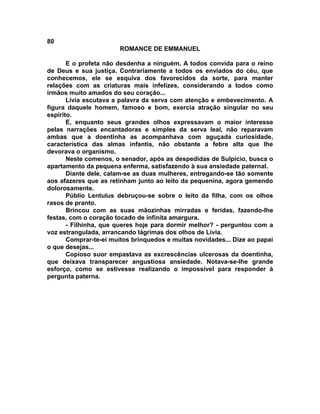80
                       ROMANCE DE EMMANUEL

       E o profeta não desdenha a ninguém. A todos convida para o reino
de Deus e sua justiça. Contrariamente a todos os enviados do céu, que
conhecemos, ele se esquiva dos favorecidos da sorte, para manter
relações com as criaturas mais infelizes, considerando a todos como
irmãos muito amados do seu coração...
       Lívia escutava a palavra da serva com atenção e embevecimento. A
figura daquele homem, famoso e bom, exercia atração singular no seu
espírito.
       E, enquanto seus grandes olhos expressavam o maior interesse
pelas narrações encantadoras e simples da serva leal, não reparavam
ambas que a doentinha as acompanhava com aguçada curiosidade,
característica das almas infantis, não obstante a febre alta que lhe
devorava o organismo.
       Neste comenos, o senador, após as despedidas de Sulpício, busca o
apartamento da pequena enferma, satisfazendo à sua ansiedade paternal.
       Diante dele, calam-se as duas mulheres, entregando-se tão somente
aos afazeres que as retinham junto ao leito da pequenina, agora gemendo
dolorosamente.
       Públio Lentulus debruçou-se sobre o leito da filha, com os olhos
rasos de pranto.
       Brincou com as suas mãozinhas mirradas e feridas, fazendo-lhe
festas, com o coração tocado de infinita amargura.
       - Filhinha, que queres hoje para dormir melhor? - perguntou com a
voz estrangulada, arrancando lágrimas dos olhos de Lívia.
       Comprar-te-ei muitos brinquedos e muitas novidades... Dize ao papai
o que desejas...
       Copioso suor empastava as excrescências ulcerosas da doentinha,
que deixava transparecer angustiosa ansiedade. Notava-se-lhe grande
esforço, como se estivesse realizando o impossível para responder à
pergunta paterna.
 