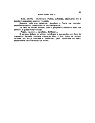 81
                        HÁ DOIS MIL ANOS...

      - Fala, filhinha - murmurava Públio, sufocado, observando-lhe o
desejo de expressar qualquer resposta.
      Buscarei tudo que quiseres... Mandarei a Roma um portador,
especialmente para trazer todos os teus brinquedos...
      Ao cabo de visível esforço, pôde a pequenina murmurar com voz
cansada e quase imperceptível:
      - Papai... eu quero... o profeta... de Nazaré...
      O senador baixou os olhos, humilhado e confundido em face do
imprevisto daquela resposta, enquanto Lívia e Ana, como se fossem
tocadas por força invisível e misteriosa, pelo inopinado da cena,
escondiam o rosto inundado de pranto.
 