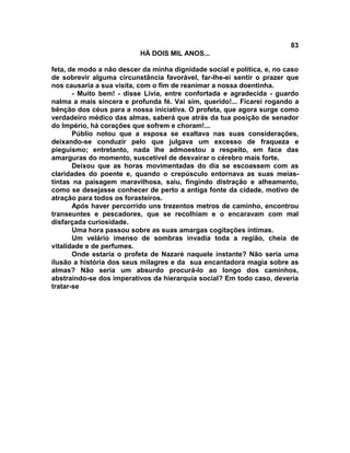 83
                          HÁ DOIS MIL ANOS...

feta, de modo a não descer da minha dignidade social e política, e, no caso
de sobrevir alguma circunstância favorável, far-lhe-ei sentir o prazer que
nos causaria a sua visita, com o fim de reanimar a nossa doentinha.
       - Muito bem! - disse Lívia, entre confortada e agradecida - guardo
nalma a mais sincera e profunda fé. Vai sim, querido!... Ficarei rogando a
bênção dos céus para a nossa iniciativa. O profeta, que agora surge como
verdadeiro médico das almas, saberá que atrás da tua posição de senador
do Império, há corações que sofrem e choram!...
       Públio notou que a esposa se exaltava nas suas considerações,
deixando-se conduzir pelo que julgava um excesso de fraqueza e
pieguismo; entretanto, nada lhe admoestou a respeito, em face das
amarguras do momento, suscetível de desvairar o cérebro mais forte.
       Deixou que as horas movimentadas do dia se escoassem com as
claridades do poente e, quando o crepúsculo entornava as suas meias-
tintas na paisagem maravilhosa, saiu, fingindo distração e alheamento,
como se desejasse conhecer de perto a antiga fonte da cidade, motivo de
atração para todos os forasteiros.
       Após haver percorrido uns trezentos metros de caminho, encontrou
transeuntes e pescadores, que se recolhiam e o encaravam com mal
disfarçada curiosidade.
       Uma hora passou sobre as suas amargas cogitações íntimas.
       Um velário imenso de sombras invadia toda a região, cheia de
vitalidade e de perfumes.
       Onde estaria o profeta de Nazaré naquele instante? Não seria uma
ilusão a história dos seus milagres e da sua encantadora magia sobre as
almas? Não seria um absurdo procurá-lo ao longo dos caminhos,
abstraindo-se dos imperativos da hierarquia social? Em todo caso, deveria
tratar-se
 