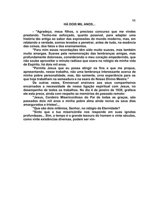 11
                          HÁ DOIS MIL ANOS...

       - "Agradeço, meus filhos, o precioso concurso que me vindes
prestando. Tenho-me esforçado, quanto possível, para adaptar uma
história tão antiga ao sabor das expressões do mundo moderno, mas, em
relatando a verdade, somos levados a penetrar, antes de tudo, na essência
das coisas, dos fatos e dos ensinamentos.
       "Para mim essas recordações têm sido muito suaves, mas também
muito amargas. Suaves pela rememoração das lembranças amigas, mas
profundamente dolorosas, considerando o meu coração empedernido, que
não soube aproveitar o minuto radioso que soara no relógio da minha vida
de Espírito, há dois mil anos.
       "Permita Jesus que eu possa atingir os fins a que me propus,
apresentando, nesse trabalho, não uma lembrança interessante acerca de
minha pobre personalidade, mas, tão somente, urna experiência para os
que hoje trabalham na semeadura e na seara do Nosso Divino Mestre."
       De outras vezes, Emmanuel ensinava aos seus companheiros
encarnados a necessidade de nossa ligação espiritual com Jesus, no
desempenho de todos os trabalhos. No dia 4 de janeiro de 1939, grafava
ele esta prece, ainda com respeito as memórias do passado remoto:
       "Jesus, Cordeiro Misericordioso do Pai de todas as graças, são
passados dois mil anos e minha pobre alma ainda revive os seus dias
amargurados e tristes!...
       "Que são dois milênios, Senhor, no relógio da Eternidade?
       "Sinto que a tua misericórdia nos responde em suas ignotas
profundezas... Sim, o tempo é o grande tesouro do homem e vinte séculos,
como vinte existências diversas, podem ser vin-
 