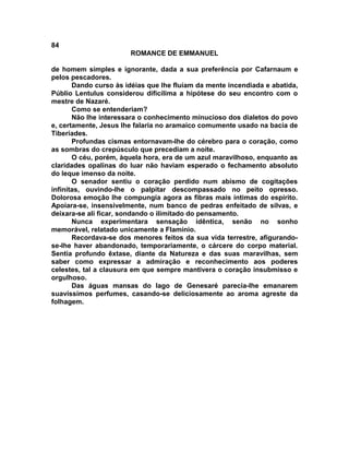 84
                       ROMANCE DE EMMANUEL

de homem simples e ignorante, dada a sua preferência por Cafarnaum e
pelos pescadores.
       Dando curso às idéias que lhe fluíam da mente incendiada e abatida,
Públio Lentulus considerou dificílima a hipótese do seu encontro com o
mestre de Nazaré.
       Como se entenderiam?
       Não lhe interessara o conhecimento minucioso dos dialetos do povo
e, certamente, Jesus lhe falaria no aramaico comumente usado na bacia de
Tiberíades.
       Profundas cismas entornavam-lhe do cérebro para o coração, como
as sombras do crepúsculo que precediam a noite.
       O céu, porém, àquela hora, era de um azul maravilhoso, enquanto as
claridades opalinas do luar não haviam esperado o fechamento absoluto
do leque imenso da noite.
       O senador sentiu o coração perdido num abismo de cogitações
infinitas, ouvindo-lhe o palpitar descompassado no peito opresso.
Dolorosa emoção lhe compungia agora as fibras mais íntimas do espírito.
Apoiara-se, insensivelmente, num banco de pedras enfeitado de silvas, e
deixara-se ali ficar, sondando o ilimitado do pensamento.
       Nunca experimentara sensação idêntica, senão no sonho
memorável, relatado unicamente a Flamínio.
       Recordava-se dos menores feitos da sua vida terrestre, afigurando-
se-lhe haver abandonado, temporariamente, o cárcere do corpo material.
Sentia profundo êxtase, diante da Natureza e das suas maravilhas, sem
saber como expressar a admiração e reconhecimento aos poderes
celestes, tal a clausura em que sempre mantivera o coração insubmisso e
orgulhoso.
       Das águas mansas do lago de Genesaré parecia-lhe emanarem
suavíssimos perfumes, casando-se deliciosamente ao aroma agreste da
folhagem.
 