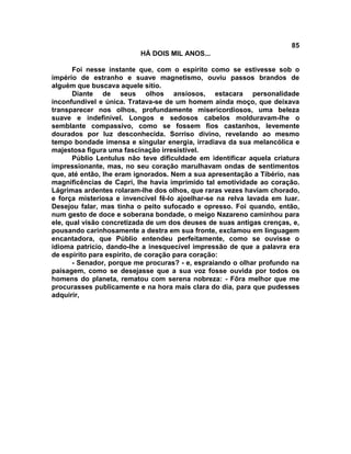 85
                          HÁ DOIS MIL ANOS...

       Foi nesse instante que, com o espírito como se estivesse sob o
império de estranho e suave magnetismo, ouviu passos brandos de
alguém que buscava aquele sítio.
       Diante de seus olhos ansiosos, estacara personalidade
inconfundível e única. Tratava-se de um homem ainda moço, que deixava
transparecer nos olhos, profundamente misericordiosos, uma beleza
suave e indefinível. Longos e sedosos cabelos molduravam-lhe o
semblante compassivo, como se fossem fios castanhos, levemente
dourados por luz desconhecida. Sorriso divino, revelando ao mesmo
tempo bondade imensa e singular energia, irradiava da sua melancólica e
majestosa figura uma fascinação irresistível.
       Públio Lentulus não teve dificuldade em identificar aquela criatura
impressionante, mas, no seu coração marulhavam ondas de sentimentos
que, até então, lhe eram ignorados. Nem a sua apresentação a Tíbério, nas
magnificências de Capri, lhe havia imprimido tal emotividade ao coração.
Lágrimas ardentes rolaram-lhe dos olhos, que raras vezes haviam chorado,
e força misteriosa e invencível fê-lo ajoelhar-se na relva lavada em luar.
Desejou falar, mas tinha o peito sufocado e opresso. Foi quando, então,
num gesto de doce e soberana bondade, o meigo Nazareno caminhou para
ele, qual visão concretizada de um dos deuses de suas antigas crenças, e,
pousando carinhosamente a destra em sua fronte, exclamou em linguagem
encantadora, que Públio entendeu perfeitamente, como se ouvisse o
idioma patrício, dando-lhe a inesquecível impressão de que a palavra era
de espírito para espírito, de coração para coração:
       - Senador, porque me procuras? - e, espraiando o olhar profundo na
paisagem, como se desejasse que a sua voz fosse ouvida por todos os
homens do planeta, rematou com serena nobreza: - Fôra melhor que me
procurasses publicamente e na hora mais clara do dia, para que pudesses
adquirir,
 