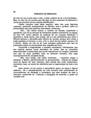 86
                       ROMANCE DE EMMANUEL

de uma só vez e para toda a vida, a lição sublime da fé e da humildade...
Mas, eu não vim ao mundo para derrogar as leis supremas da Natureza e
venho ao encontro do teu coração desfalecido!...
       Públio Lentulus nada pôde exprimir, além das suas lágrimas
copiosas, pensando amargamente na filhinha; mas o profeta, como se
prescindisse das suas palavras articuladas, continuou:
       - Sim... não venho buscar o homem de Estado, superficial e
orgulhoso, que só os séculos de sofrimento podem encaminhar ao regaço
de meu Pai; venho atender às súplicas de um coração desditoso e
oprimido e, ainda assim, meu amigo, não é o teu sentimento que salva a
filhinha leprosa e desvalida pela ciência do mundo, porque tens ainda a
razão egoística e humana; é, sim, a fé e o amor de tua mulher, porque a fé
é divina... Basta um raio só de suas energias poderosas para que se
pulverizem todos os monumentos das vaidades da Terra...
       Comovido e magnetizado, o senador considerou, intimamente, que
seu espírito pairava numa atmosfera de sonho, tais as comoções
desconhecidas e imprevistas que se lhe represavam no coração, querendo
crer que os seus sentidos reais se achavam travados num jogo
incompreensível de completa ilusão.
       - Não, meu amigo, não estás sonhando... - exclamou meigo e
enérgico o Mestre, adivinhando-lhe os pensamentos. - Depois de longos
anos de desvio do bom caminho, pelo sendal dos erros clamorosos,
encontras, hoje, um ponto de referência para a regeneração de toda a tua
vida.
       Está, porém, no teu querer o aproveitá-lo agora, ou daqui a alguns
milênios... Se o desdobramento da vida humana está subordinado às
circunstâncias, és obrigado a considerar que elas existem de toda a
natureza, cumprindo às criaturas a obrigação de exercitar o poder da
vontade e do
 