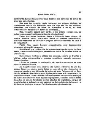 87
                          HÁ DOIS MIL ANOS...

sentimento, buscando aproximar seus destinos das correntes do bem e do
amor aos semelhantes.
       Soa para teu espírito, neste momento, um minuto glorioso, se
conseguires utilizar tua liberdade para que seja ele, em teu coração,
doravante, um cântico de amor, de humildade e de fé, na hora
indeterminável da redenção, dentro da eternidade...
       Mas, ninguém poderá agir contra a tua própria consciência, se
quiseres desprezar indefinidamente este minuto ditoso!
       Pastor das almas humanas, desde a formação deste planeta, há
muitos milênios venho procurando reunir as ovelhas tresmalhadas,
tentando trazer-lhes ao coração as alegrias eternas do reinado de Deus e
de sua justiça!
       Públio fitou aquele homem extraordinário, cujo desassombro
provocava admiração e espanto.
       Humildade? que credenciais lhe apresentava o profeta para lhe falar
assim, a ele senador do Império, revestido de todos os poderes diante de
um vassalo?
       Num minuto, lembrou a cidade dos césares, coberta de triunfos e
glórias, cujos monumentos e poderes acreditava, naquele momento,
fossem imortais.
       - Todos os poderes do teu império são bem fracos e todas as suas
riquezas bem miseráveis.
       As magnificências dos césares são ilusões efêmeras de um dia,
porque todos os sábios, como todos os guerreiros, são chamados no
momento oportuno aos tribunais da justiça de meu Pai que está no Céu.
Um dia, deixarão de existir as suas águias poderosas, sob um punhado de
cinzas misérrimas. Suas ciências se transformarão ao sopro dos esforços
de outros trabalhadores mais dignos do progresso, suas leis iníquas serão
tragadas no abismo tenebroso destes séculos de impiedade, porque só
uma lei existe e sobreviverá aos escombros da inquietação do homem - a
lei do amor, instituída por meu Pai, desde o princípio da criação...
 