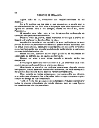 88
                       ROMANCE DE EMMANUEL

       Agora, volta ao lar, consciente das responsabilidades do teu
destino...
       Se a fé instituiu na tua casa o que consideras a alegria com o
restabelecimento de tua filha, não te esqueças que isso representa um
agravo de deveres para o teu coração, diante de nosso Pai, Todo-
Poderoso!...
       O senador quis falar, mas a voz tornara-se-lhe embargada de
comoção e de profundos sentimentos.
       Desejou retirar-se, porém, nesse momento, notou que o profeta de
Nazaré se transfigurava, de olhos fitos no céu...
       Aquele sítio deveria ser um santuário de suas meditações e de suas
preces, no coração perfumado da Natureza, porque Públio adivinhou que
ele orava intensamente, observando que lágrimas copiosas lhe lavavam o
rosto, banhado então por uma claridade branda, evidenciando a sua beleza
serena e indefinível melancolia..
       Nesse instante, contudo, suave torpor paralisou as faculdades de
observação do patrício, que se aquietou estarrecido.
       Deviam ser vinte e uma horas, quando o senador sentiu que
despertava.
       Leve aragem acariciava-lhe os cabelos e a Lua entornava seus raios
argênteos no espelho carinhoso e imenso das águas.
       Guardando na memória os mínimos pormenores daquele minuto
inesquecível, Públio sentiu-se humilhado e diminuído, em face da fraqueza
de que dera testemunho diante daquele homem extraordinário.
       Uma torrente de idéias antagônicas represava-se-lhe no cérebro,
acerca de suas admoestações e daquelas palavras agora arquivadas para
sempre no âmago da sua consciência.
       Também Roma não possuía os seus feiticeiros? Buscou rememorar
todos os dramas misteriosos da cidade distante, com as suas figuras
impressionantes e incompreensíveis.
 