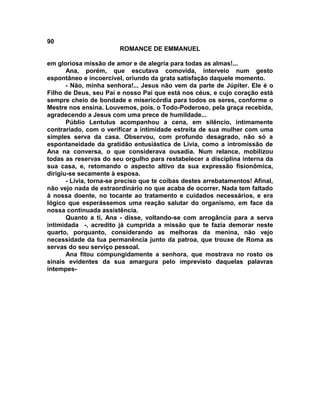 90
                        ROMANCE DE EMMANUEL

em gloriosa missão de amor e de alegria para todas as almas!...
       Ana, porém, que escutava comovida, interveio num gesto
espontâneo e incoercível, oriundo da grata satisfação daquele momento.
       - Não, minha senhora!... Jesus não vem da parte de Júpiter. Ele é o
Filho de Deus, seu Pai e nosso Pai que está nos céus, e cujo coração está
sempre cheio de bondade e misericórdia para todos os seres, conforme o
Mestre nos ensina. Louvemos, pois, o Todo-Poderoso, pela graça recebida,
agradecendo a Jesus com uma prece de humildade...
       Públio Lentulus acompanhou a cena, em silêncio, intimamente
contrariado, com o verificar a intimidade estreita de sua mulher com uma
simples serva da casa. Observou, com profundo desagrado, não só a
espontaneidade da gratidão entusiástica de Lívia, como a intromissão de
Ana na conversa, o que considerava ousadia. Num relance, mobilizou
todas as reservas do seu orgulho para restabelecer a disciplina interna da
sua casa, e, retomando o aspecto altivo da sua expressão fisionômica,
dirigiu-se secamente à esposa.
       - Lívia, torna-se preciso que te coíbas destes arrebatamentos! Afinal,
não vejo nada de extraordinário no que acaba de ocorrer. Nada tem faltado
à nossa doente, no tocante ao tratamento e cuidados necessários, e era
lógico que esperássemos uma reação salutar do organismo, em face da
nossa continuada assistência.
       Quanto a ti, Ana - disse, voltando-se com arrogância para a serva
intimidada -, acredito já cumprida a missão que te fazia demorar neste
quarto, porquanto, considerando as melhoras da menina, não vejo
necessidade da tua permanência junto da patroa, que trouxe de Roma as
servas do seu serviço pessoal.
       Ana fitou compungidamente a senhora, que mostrava no rosto os
sinais evidentes da sua amargura pelo imprevisto daquelas palavras
intempes-
 
