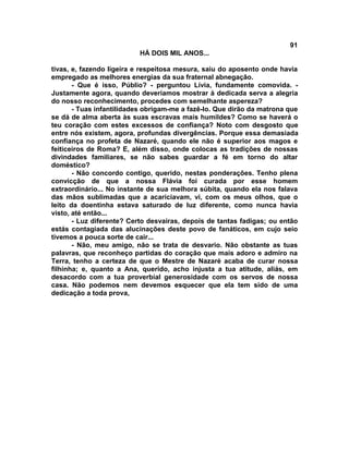 91
                          HÁ DOIS MIL ANOS...

tivas, e, fazendo ligeira e respeitosa mesura, saiu do aposento onde havia
empregado as melhores energias da sua fraternal abnegação.
       - Que é isso, Públio? - perguntou Lívia, fundamente comovida. -
Justamente agora, quando deveríamos mostrar à dedicada serva a alegria
do nosso reconhecimento, procedes com semelhante aspereza?
       - Tuas infantilidades obrigam-me a fazê-lo. Que dirão da matrona que
se dá de alma aberta às suas escravas mais humildes? Como se haverá o
teu coração com estes excessos de confiança? Noto com desgosto que
entre nós existem, agora, profundas divergências. Porque essa demasiada
confiança no profeta de Nazaré, quando ele não é superior aos magos e
feiticeiros de Roma? E, além disso, onde colocas as tradições de nossas
divindades familiares, se não sabes guardar a fé em torno do altar
doméstico?
       - Não concordo contigo, querido, nestas ponderações. Tenho plena
convicção de que a nossa Flávia foi curada por esse homem
extraordinário... No instante de sua melhora súbita, quando ela nos falava
das mãos sublimadas que a acariciavam, vi, com os meus olhos, que o
leito da doentinha estava saturado de luz diferente, como nunca havia
visto, até então...
       - Luz diferente? Certo desvairas, depois de tantas fadigas; ou então
estás contagiada das alucinações deste povo de fanáticos, em cujo seio
tivemos a pouca sorte de cair...
       - Não, meu amigo, não se trata de desvario. Não obstante as tuas
palavras, que reconheço partidas do coração que mais adoro e admiro na
Terra, tenho a certeza de que o Mestre de Nazaré acaba de curar nossa
filhinha; e, quanto a Ana, querido, acho injusta a tua atitude, aliás, em
desacordo com a tua proverbial generosidade com os servos de nossa
casa. Não podemos nem devemos esquecer que ela tem sido de uma
dedicação a toda prova,
 
