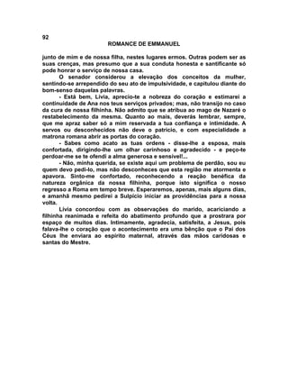 92
                       ROMANCE DE EMMANUEL

junto de mim e de nossa filha, nestes lugares ermos. Outras podem ser as
suas crenças, mas presumo que a sua conduta honesta e santificante só
pode honrar o serviço de nossa casa.
       O senador considerou a elevação dos conceitos da mulher,
sentindo-se arrependido do seu ato de impulsividade, e capitulou diante do
bom-senso daquelas palavras.
       - Está bem, Lívia, aprecio-te a nobreza do coração e estimarei a
continuidade de Ana nos teus serviços privados; mas, não transijo no caso
da cura de nossa filhinha. Não admito que se atribua ao mago de Nazaré o
restabelecimento da mesma. Quanto ao mais, deverás lembrar, sempre,
que me apraz saber só a mim reservada a tua confiança e intimidade. A
servos ou desconhecidos não deve o patrício, e com especialidade a
matrona romana abrir as portas do coração.
       - Sabes como acato as tuas ordens - disse-lhe a esposa, mais
confortada, dirigindo-lhe um olhar carinhoso e agradecido - e peço-te
perdoar-me se te ofendi a alma generosa e sensível!...
       - Não, minha querida, se existe aqui um problema de perdão, sou eu
quem devo pedi-lo, mas não desconheces que esta região me atormenta e
apavora. Sinto-me confortado, reconhecendo a reação benéfica da
natureza orgânica da nossa filhinha, porque isto significa o nosso
regresso a Roma em tempo breve. Esperaremos, apenas, mais alguns dias,
e amanhã mesmo pedirei a Sulpício iniciar as providências para a nossa
volta.
       Lívia concordou com as observações do marido, acariciando a
filhinha reanimada e refeita do abatimento profundo que a prostrara por
espaço de muitos dias. Intimamente, agradecia, satisfeita, a Jesus, pois
falava-lhe o coração que o acontecimento era uma bênção que o Pai dos
Céus lhe enviara ao espírito maternal, através das mãos caridosas e
santas do Mestre.
 