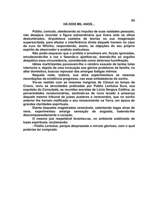 93
                          HÁ DOIS MIL ANOS...

       Públio, contudo, obedecendo ao impulso de suas vaidades pessoais,
não desejava recordar a figura extraordinária que tivera ante os olhos
deslumbrados. Arquitetava castelos de teorias na sua imaginação
superexcitada, para afastar a interferência direta daquele homem no caso
da cura da filhinha, respondendo, assim, às objeções do seu próprio
espírito de observador e analista meticuloso.
       Não podia esquecer que o profeta o envolvera em. forças ignoradas,
emudecendo-lhe a voz e fazendo-o ajoelhar-se, doendo-lhe ao orgulho
despótico essa circunstância, considerada como dolorosa humilhação.
       Idéias martirizantes povoavam-lhe o cérebro exausto de tantas lutas
interiores e, depois de uma invocação aos gênios protetores da família, no
altar doméstico, buscou repousar das amargas fadigas íntimas.
       Naquela noite, todavia, sua alma experimentava as mesmas
recordações da existência pregressa, nas asas embaladoras do sonho.
       Viu-se vestido com as mesmas insígnias de Cônsul ao tempo de
Cícero, reviu as atrocidades praticadas por Públio Lentulus Sura, sua
expulsão do Consulado, as reuniões secretas de Lúcio Sergius Catilina, as
perversidades revolucionárias, sentindo-se de novo levado à presença
daquele mesmo tribunal de juizes austeros e venerandos, que no sonho
anterior lhe haviam notificado o seu renascimento na Terra, em época de
grandes claridades espirituais.
       Diante daqueles magistrados veneráveis, ostentando togas alvas de
neve, experimentou amarga sensação de angústia, batendo-lhe
descompassadamente o coração.
       O mesmo juiz respeitável levantou-se, no ambiente sublimado de
luzes espirituais, exclamando:
       - Públio Lentulus, porque desprezaste o minuto glorioso, com o qual
poderias ter comprado
 
