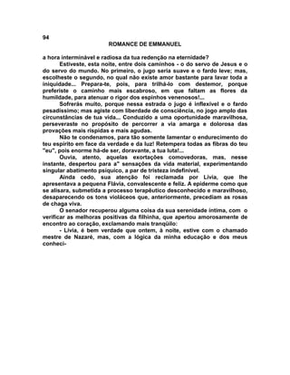 94
                        ROMANCE DE EMMANUEL

a hora interminável e radiosa da tua redenção na eternidade?
       Estiveste, esta noite, entre dois caminhos - o do servo de Jesus e o
do servo do mundo. No primeiro, o jugo seria suave e o fardo leve; mas,
escolheste o segundo, no qual não existe amor bastante para lavar toda a
iniquidade... Prepara-te, pois, para trilhá-lo com destemor, porque
preferiste o caminho mais escabroso, em que faltam as flores da
humildade, para atenuar o rigor dos espinhos venenosos!...
       Sofrerás muito, porque nessa estrada o jugo é inflexível e o fardo
pesadíssimo; mas agiste com liberdade de consciência, no jogo amplo das
circunstâncias de tua vida... Conduzido a uma oportunidade maravilhosa,
perseveraste no propósito de percorrer a via amarga e dolorosa das
provações mais ríspidas e mais agudas.
       Não te condenamos, para tão somente lamentar o endurecimento do
teu espírito em face da verdade e da luz! Retempera todas as fibras do teu
"eu", pois enorme há-de ser, doravante, a tua luta!...
       Ouvia, atento, aquelas exortações comovedoras, mas, nesse
instante, despertou para a" sensações da vida material, experimentando
singular abatimento psíquico, a par de tristeza indefinível.
       Ainda cedo, sua atenção foi reclamada por Lívia, que lhe
apresentava a pequena Flávia, convalescente e feliz. A epiderme como que
se alisara, submetida a processo terapêutico desconhecido e maravilhoso,
desaparecendo os tons violáceos que, anteriormente, precediam as rosas
de chaga viva.
       O senador recuperou alguma coisa da sua serenidade íntima, com o
verificar as melhoras positivas da filhinha, que apertou amorosamente de
encontro ao coração, exclamando mais tranqüilo:
       - Lívia, é bem verdade que ontem, à noite, estive com o chamado
mestre de Nazaré, mas, com a lógica da minha educação e dos meus
conheci-
 