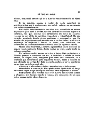 95
                           HÁ DOIS MIL ANOS...

mentos, não posso admitir seja ele o autor do restabelecimento de nossa
filha.
       E, de seguida, passou a relatar de modo superficial os
acontecimentos que já conhecemos, sem referir. todavia, os pormenores
que mais o impressionaram.
       Lívia ouviu atenciosamente a narrativa, mas, notando-lhe as íntimas
disposições para com o profeta, que ela considerava criatura superior e
venerável, não quis externar seu pensamento em torno do assunto,
receosa de um atrito de opiniões, inoportuno e injustificável. No seu
coração, agradecia àquele Jesus carinhoso e compassivo, que lhe
atendera às angustiosas súplicas maternais e, no imo dalma, acariciava a
esperança de beijar-lhe a fímbria da túnica, com humildade, em
testemunho do seu sincero reconhecimento, antes de regressar a Roma.
       Quatro dias decorridos, a enferma apresentava sinais evidentes de
seguro restabelecimento físico, dando motivo ao mais amplo júbilo de
todos os corações.
       Em radiosa manhã, vamos encontrar a jovem Lívia acalentando o
filhinho, prestes a completar um ano, e instruindo a criada de nome
Sêmele, de origem judia, designada para velar pela criancinha, tal o
interesse que demonstrara pelo pequenino Marcus, desde o instante de
sua admissão ao serviço. Em dado momento, exclama a serva, apontando
para o largo caminho empedrado:
       - Senhora, lá vêm dois cavaleiros desconhecidos, a todo galope.
       Ouvindo-lhe a observação, Lívia pôde vê-los, igualmente, ao longo
da estrada ampla, e logo se foi para o interior, a fim de prevenir o marido.
       Efetivamente, daí a minutos estacavam à porta dois cavalos suados
e ofegantes. Um homem trajado à romana, em companhia de um guia
judeu, apeava rápido e bem disposto.
 