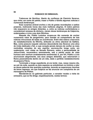 96
                        ROMANCE DE EMMANUEL

      Tratava-se de Quirilius, liberto de confiança de Flamínio Severus,
que vinha, em nome do patrão, trazer a Públio e família algumas noticias e
numerosas lembranças.
      Essa surpresa amável encheu o dia de gratas recordações e sadios
prazeres, motivando horas das mais inefáveis alegrias. O nobre patrício
não esquecera os amigos distantes, e, entre as notícias confortadoras e
considerável remessa de dinheiro, vieram doces lembranças de Calpúrnia,
endereçadas a Lívia e aos dois fílhinhos.
      Naquele dia, Públio Lentulus ocupou-se tão somente de encher
numerosos rolos de pergaminho, para mandar ao companheiro de luta
notícias minuciosas de todas as ocorrências. Entre elas estava a boa-nova
do restabelecimento da filhinha, atribuído ao clima adorável da Galileia.
Mas, como possuía naquele valoroso descendente dos Severus uma alma
de irmão dedicado e fiel, a cujo coração jamais deixara de confiar as mais
recônditas emoções do seu espírito, escreveu-lhe longa carta, em
suplemento. com vistas ao Senado Romano, sobre a personalidade de
Jesus-Cristo, encarando-a serenamente, sob o estrito ponto de vista
humano sem nenhum arrebatamento sentimental. E, por fim, Públio e Lívia
anunciavam alegremente, aos seus amigos distantes, que retornariam a
Roma possivelmente dentro de um mês, dado o perfeito restabelecimento
da pequena Flávia.
      Terminado o longo expediente, já era tarde; mas, nesse mesmo dia,
ao cair da noite, quando os dois esposos se entretinham no triclínio a reler
as doces palavras dos queridos ausentes, tecendo as esperanças risonhas
do breve regresso, eis que Sulpício se faz anunciar em companhia de um
mensageiro de Pilatos.
      Atendendo-os no gabinete particular, o senador recebe a visita do
emissário, que se lhe dirige, respeitosamente, nestes termos:
 