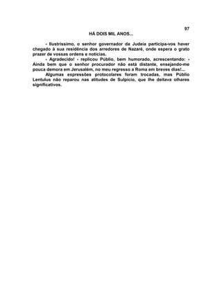 97
                         HÁ DOIS MIL ANOS...

       - Ilustríssimo, o senhor governador da Judeia participa-vos haver
chegado à sua residência dos arredores de Nazaré, onde espera o grato
prazer de vossas ordens e notícias.
       - Agradecido! - replicou Públio, bem humorado, acrescentando: -
Ainda bem que o senhor procurador não está distante, ensejando-me
pouca demora em Jerusalém, no meu regresso a Roma em breves dias!...
       Algumas expressões protocolares foram trocadas, mas Públio
Lentulus não reparou nas atitudes de Sulpício, que lhe deitava olhares
significativos.
 