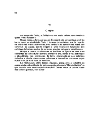 98




                                    VI

                                 O rapto

      Ao tempo do Cristo, a Galileia era um vasto celeiro que abastecia
quase toda a Palestina.
      Nessa época, o formoso lago de Genesaré não apresentava nível tão
baixo, como na atualidade. Todo o terreno circunvizinho era de regadio,
em vista das fontes numerosas, dos canais e do serviço das noras que
elevavam as águas, dando origem a uma vegetação luxuriante que
enfeitava de frutos e enchia de perfumes aquelas paisagens paradisíacas.
      O trigo, a cevada, as abóboras, as lentilhas, os figos e as uvas eram
elementos de semeadura e colheita em todo o ano, dando à vida satisfação
e abundância. Nas eminências da terra, misturando-se aos extensos
vinhedos e olivais, elevavam-se palmeiras e tamareiras preciosas, cujos
frutos eram os mais ricos da Palestina.
      Em Cafarnaum, além dessas riquezas, prosperava a indústria da
pesca, dada a abundância do peixe no então chamado "Mar da Galileia", o
que resumia uma vida simples e tranqüila. Dentre todos os outros povos
dos centros galileus, o de Cafar-
 