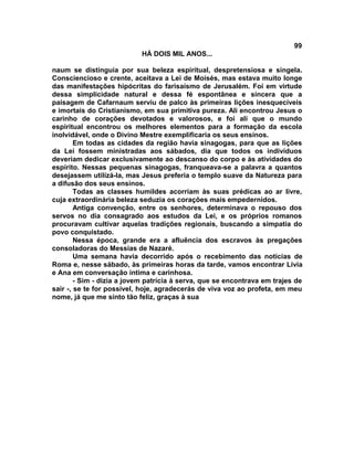 99
                           HÁ DOIS MIL ANOS...

naum se distinguia por sua beleza espiritual, despretensiosa e singela.
Consciencioso e crente, aceitava a Lei de Moisés, mas estava muito longe
das manifestações hipócritas do farisaísmo de Jerusalém. Foi em virtude
dessa simplicidade natural e dessa fé espontânea e sincera que a
paisagem de Cafarnaum serviu de palco às primeiras lições inesquecíveis
e imortais do Cristianismo, em sua primitiva pureza. Ali encontrou Jesus o
carinho de corações devotados e valorosos, e foi ali que o mundo
espiritual encontrou os melhores elementos para a formação da escola
inolvidável, onde o Divino Mestre exemplificaria os seus ensinos.
        Em todas as cidades da região havia sinagogas, para que as lições
da Lei fossem ministradas aos sábados, dia que todos os indivíduos
deveriam dedicar exclusivamente ao descanso do corpo e às atividades do
espírito. Nessas pequenas sinagogas, franqueava-se a palavra a quantos
desejassem utilizá-la, mas Jesus preferia o templo suave da Natureza para
a difusão dos seus ensinos.
        Todas as classes humildes acorriam às suas prédicas ao ar livre,
cuja extraordinária beleza seduzia os corações mais empedernidos.
        Antiga convenção, entre os senhores, determinava o repouso dos
servos no dia consagrado aos estudos da Lei, e os próprios romanos
procuravam cultivar aquelas tradições regionais, buscando a simpatia do
povo conquistado.
        Nessa época, grande era a afluência dos escravos às pregações
consoladoras do Messias de Nazaré.
        Uma semana havia decorrido após o recebimento das notícias de
Roma e, nesse sábado, às primeiras horas da tarde, vamos encontrar Lívia
e Ana em conversação íntima e carinhosa.
        - Sim - dizia a jovem patrícia à serva, que se encontrava em trajes de
sair -, se te for possível, hoje, agradecerás de viva voz ao profeta, em meu
nome, já que me sinto tão feliz, graças à sua
 