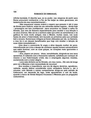 100
                        ROMANCE DE EMMANUEL

infinita bondade. E dize-lhe que, se eu puder, nas vésperas de partir para
Roma procurarei conhecê-lo, a fim de lhe beijar as mãos generosas, em
testemunho do meu reconhecimento!...
       - Não esquecerei vossas ordens e espero que possais ir até à casa
de Simão para visitá-lo, antes de vos retirardes destes lugares... Ainda hoje
- prosseguiu em tom confidencial - devo encontrar na cidade o velho tio
Simeão, que veio de Samaria especialmente para receber a sua bênção e
os seus ensinos. Não sei se a senhora sabe que entre os samaritanos e os
galileus há rixas muito antigas; mas o Mestre, muitas vezes, nas suas
lições de amor e fraternidade, tem louvado os primeiros pela sua caridade
leal e sincera. Numerosos milagres já foram efetuados por ele, na Samaria,
e meu tio é um desses beneficiados que hoje virá receber a bênção de
suas mãos consoladoras!...
       Uma doce e comovente fé ungia a alma daquela mulher do povo,
intensificando em Lívia o desejo de conhecer aquele homem extraordinário
que sabia iluminar, com as suas graças, os corações mais ignorantes e
mais singelos.
       - Ana, espera um pouco disse, sensibilizada, dirigindo-se aos seus
aposentos. E voltando com a fisionomia radiante, satisfeita por começar ali
mesmo a sua fraternização cristã, deu à empregada algumas moedas,
exclamando com a maior alegria:
       - Leva este dinheiro ao tio Simeão, em meu nome... Ele veio de longe
para ver o Messias e tem necessidade de recursos!
       Ana recebeu a importância, que era de alguns denários, agradeceu,
radiante, aquela dádiva considerada como verdadeira fortuna e, daí a
minutos, com Sêmele e outras companheiras dirigiu-se pela estrada de
Cafarnaum, em demanda do lago, onde aguardariam o cair da tarde,
quando a barca de Simão Barjona trouxesse o Messias para as pregações
costumeiras.
 