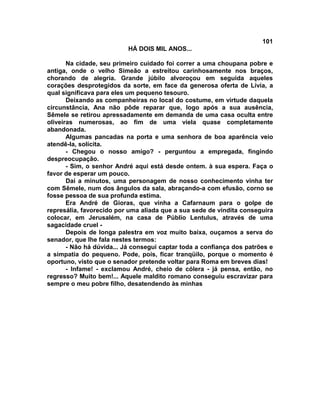 101
                          HÁ DOIS MIL ANOS...

       Na cidade, seu primeiro cuidado foi correr a uma choupana pobre e
antiga, onde o velho Simeão a estreitou carinhosamente nos braços,
chorando de alegria. Grande júbilo alvoroçou em seguida aqueles
corações desprotegidos da sorte, em face da generosa oferta de Lívia, a
qual significava para eles um pequeno tesouro.
       Deixando as companheiras no local do costume, em virtude daquela
circunstância, Ana não pôde reparar que, logo após a sua ausência,
Sêmele se retirou apressadamente em demanda de uma casa oculta entre
oliveiras numerosas, ao fim de uma viela quase completamente
abandonada.
       Algumas pancadas na porta e uma senhora de boa aparência veio
atendê-la, solícita.
       - Chegou o nosso amigo? - perguntou a empregada, fingindo
despreocupação.
       - Sim, o senhor André aqui está desde ontem. à sua espera. Faça o
favor de esperar um pouco.
       Daí a minutos, uma personagem de nosso conhecimento vinha ter
com Sêmele, num dos ângulos da sala, abraçando-a com efusão, corno se
fosse pessoa de sua profunda estima.
       Era André de Gioras, que vinha a Cafarnaum para o golpe de
represália, favorecido por uma aliada que a sua sede de vindita conseguira
colocar, em Jerusalém, na casa de Públio Lentulus, através de uma
sagacidade cruel -
       Depois de longa palestra em voz muito baixa, ouçamos a serva do
senador, que lhe fala nestes termos:
       - Não há dúvida... Já consegui captar toda a confiança dos patrões e
a simpatia do pequeno. Pode, pois, ficar tranqüilo, porque o momento é
oportuno, visto que o senador pretende voltar para Roma em breves dias!
       - Infame! - exclamou André, cheio de cólera - já pensa, então, no
regresso? Muito bem!... Aquele maldito romano conseguiu escravizar para
sempre o meu pobre filho, desatendendo às minhas
 