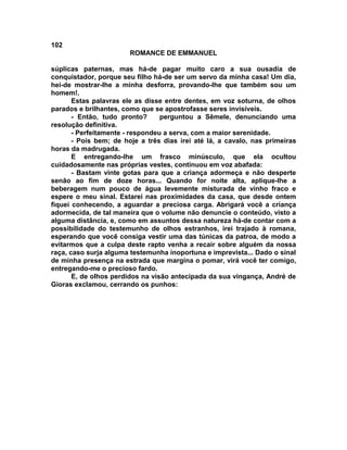 102
                        ROMANCE DE EMMANUEL

súplicas paternas, mas há-de pagar muito caro a sua ousadia de
conquistador, porque seu filho há-de ser um servo da minha casa! Um dia,
hei-de mostrar-lhe a minha desforra, provando-lhe que também sou um
homem!.
       Estas palavras ele as disse entre dentes, em voz soturna, de olhos
parados e brilhantes, como que se apostrofasse seres invisíveis.
       - Então, tudo pronto?      perguntou a Sêmele, denunciando uma
resolução definitiva.
       - Perfeitamente - respondeu a serva, com a maior serenidade.
       - Pois bem; de hoje a três dias irei até lá, a cavalo, nas primeiras
horas da madrugada.
       E entregando-lhe um frasco minúsculo, que ela ocultou
cuidadosamente nas próprias vestes, continuou em voz abafada:
       - Bastam vinte gotas para que a criança adormeça e não desperte
senão ao fim de doze horas... Quando for noite alta, aplique-lhe a
beberagem num pouco de água levemente misturada de vinho fraco e
espere o meu sinal. Estarei nas proximidades da casa, que desde ontem
fiquei conhecendo, a aguardar a preciosa carga. Abrigará você a criança
adormecida, de tal maneira que o volume não denuncie o conteúdo, visto a
alguma distância, e, como em assuntos dessa natureza há-de contar com a
possibilidade do testemunho de olhos estranhos, irei trajado à romana,
esperando que você consiga vestir uma das túnicas da patroa, de modo a
evitarmos que a culpa deste rapto venha a recair sobre alguém da nossa
raça, caso surja alguma testemunha inoportuna e imprevista... Dado o sinal
de minha presença na estrada que margina o pomar, virá você ter comigo,
entregando-me o precioso fardo.
       E, de olhos perdidos na visão antecipada da sua vingança, André de
Gioras exclamou, cerrando os punhos:
 