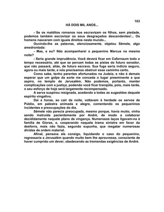 103
                          HÁ DOIS MIL ANOS...

       - Se os malditos romanos nos escravizam os filhos, sem piedade,
podemos também escravizar os seus desgraçados descendentes!... Os
homens nasceram com iguais direitos neste mundo...
       Ouvindo-lhe as palavras, atenciosamente, objetou Sêmele, algo
amedrontada:
       - Mas, e eu? Não acompanharei o pequenino Marcus na mesma
noite?
       - Seria grande imprudência. Você deverá ficar em Cafarnaum todo o
tempo necessário, até que se percam todas as pistas do futuro senador,
que não passará, aliás, de futuro escravo. Sua fuga seria indício seguro,
agora ou mais tarde, e nós precisamos obstruir esse caminho certo.
       Como sabe, tenho parentes afortunados na Judeia, e não é demais
esperar que um golpe da sorte me conceda o lugar preeminente a que
aspiro, no templo de Jerusalém. Não podemos, portanto, manter
complicações com a justiça, podendo você ficar tranqüila, pois, mais tarde,
o seu esforço de hoje será largamente recompensado.
       A serva suspirou resignada, acedendo a todas as sugestões daquele
espírito vingativo.
       Daí a horas, ao cair da noite, voltavam à herdade os servos de
Públio, em palestra animada e alegre, comentando os pequeninos
incidentes e preocupações do dia.
       Sêmele não parecia preocupada, mesmo porque, havia muito, vinha
sendo instruída pacientemente por André, de modo a colaborar
decididamente naquele plano de vingança. Numerosos laços ligavam-na à
família de Gioras, e, cooperando naquela trama sinistra em favor da
desforra, mais não fazia, segundo supunha, que resgatar numerosas
dívidas de ordem material.
       Afinal, pensava ela consigo, liquidando o caso do pequenino,
regressaria a Jerusalém quando muito bem lhe aprouvesse, consciente de
haver cumprido um dever, obedecendo as tremendas exigências de André.
 