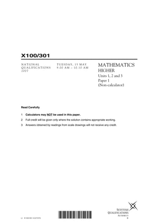 Read Carefully
1 Calculators may NOT be used in this paper.
2 Full credit will be given only where the solution contains appropriate working.
3 Answers obtained by readings from scale drawings will not receive any credit.
©
X100/301
N A T I O N A L T U E S D A Y , 1 5 M A Y
Q U A L I F I C A T I O N S 9 . 0 0 A M – 1 0 . 1 0 A M
2 0 0 7
MATHEMATICS
HIGHER
Units 1, 2 and 3
Paper 1
(Non-calculator)
LI X100/301 6/27370 *X100/301*
 