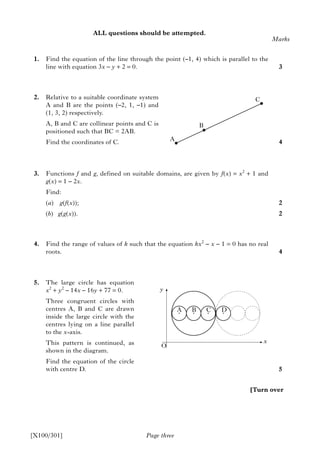 ALL questions should be attempted.
1. Find the equation of the line through the point (–1, 4) which is parallel to the
line with equation 3x – y + 2 = 0.
2. Relative to a suitable coordinate system
A and B are the points (–2, 1, –1) and
(1, 3, 2) respectively.
A, B and C are collinear points and C is
positioned such that BC = 2AB.
Find the coordinates of C.
3. Functions f and g, defined on suitable domains, are given by f(x) = x2
+ 1 and
g(x) = 1 – 2x.
Find:
(a) g(f(x));
(b) g(g(x)).
4. Find the range of values of k such that the equation kx2
– x – 1 = 0 has no real
roots.
5. The large circle has equation
x2
+ y2
– 14x – 16y + 77 = 0.
Three congruent circles with
centres A, B and C are drawn
inside the large circle with the
centres lying on a line parallel
to the x-axis.
This pattern is continued, as
shown in the diagram.
Find the equation of the circle
with centre D.
Page three
Marks
3
4
2
2
4
5
[X100/301]
[Turn over
A
B
C
y
O
A B C D
x
 