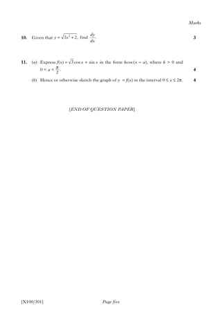 10. Given that
11. (a) Express f(x) = cos x + sin x in the form kcos (x – a), where k > 0 and
0 < a <
(b) Hence or otherwise sketch the graph of y = f(x) in the interval 0 ≤ x ≤ 2π.
[END OF QUESTION PAPER]
Page five
Marks
3
4
4
[X100/301]
2
3 2, find .
dy
y x
dx
= +
3
.
2
π
 