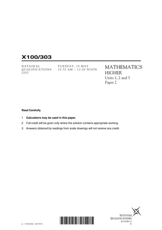 Read Carefully
1 Calculators may be used in this paper.
2 Full credit will be given only where the solution contains appropriate working.
3 Answers obtained by readings from scale drawings will not receive any credit.
©
X100/303
N A T I O N A L T U E S D A Y , 1 5 M A Y
Q U A L I F I C A T I O N S 1 0 . 3 0 A M – 1 2 . 0 0 N O O N
2 0 0 7
MATHEMATICS
HIGHER
Units 1, 2 and 3
Paper 2
LI X100/303 6/27370 *X100/303*
 