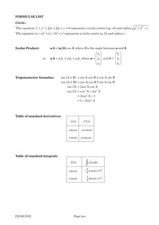 Page two[X100/303]
FORMULAE LIST
Circle:
The equation x2
+ y2
+ 2gx + 2fy + c = 0 represents a circle centre (–g, –f) and radius
The equation (x – a)2
+ (y – b)2
= r2
represents a circle centre (a, b) and radius r.
Scalar Product: a.b = |a| |b| cos θ, where θ is the angle between a and b
or a.b = a1b1 + a2b2 + a3b3 where a =
Trigonometric formulae: sin (A ± B) = sin A cos B ± cos A sin B
cos (A ± B) = cos A cos B sin A sin B
sin 2A = 2sin A cos A
cos 2A = cos2
A – sin2
A
= 2cos2
A – 1
= 1 – 2sin2
A
Table of standard derivatives:
Table of standard integrals:
a1
a2
a3
b1
b2
b3
and b = .
2 2
.+ −g f c
sinax cosa ax
cosax sin−a ax
±
( )f x ( )′f x
sinax
1 cos− +ax Ca
cosax 1 sin +ax Ca
( )f x ( )f x dx∫
 