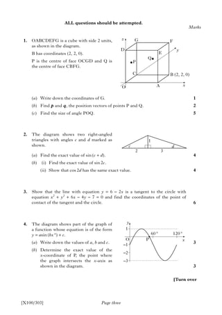 ALL questions should be attempted.
1. OABCDEFG is a cube with side 2 units,
as shown in the diagram.
B has coordinates (2, 2, 0).
P is the centre of face OCGD and Q is
the centre of face CBFG.
(a) Write down the coordinates of G.
(b) Find p and q, the position vectors of points P and Q.
(c) Find the size of angle POQ.
2. The diagram shows two right-angled
triangles with angles c and d marked as
shown.
(a) Find the exact value of sin (c + d).
(b) (i) Find the exact value of sin 2c.
(ii) Show that cos 2d has the same exact value.
3. Show that the line with equation y = 6 – 2x is a tangent to the circle with
equation x2
+ y2
+ 6x – 4y – 7 = 0 and find the coordinates of the point of
contact of the tangent and the circle.
4. The diagram shows part of the graph of
a function whose equation is of the form
y = asin (bx °) + c.
(a) Write down the values of a, b and c.
(b) Determine the exact value of the
x-coordinate of P, the point where
the graph intersects the x-axis as
shown in the diagram.
Page three
Marks
1
2
5
4
4
6
3
3
[X100/303]
[Turn over
A
B (2, 2, 0)
D
G F
E
O
z
x
y
P
C
Q
c
2 3
1
d
y
1
–1
–2
–3
O
60 ° 120 °
P x
 