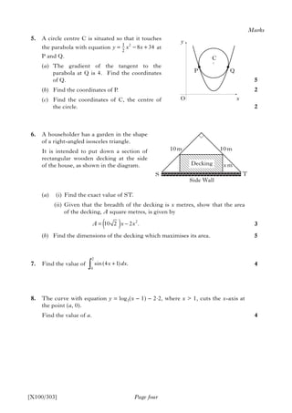 5. A circle centre C is situated so that it touches
the parabola with equation at
P and Q.
(a) The gradient of the tangent to the
parabola at Q is 4. Find the coordinates
of Q.
(b) Find the coordinates of P.
(c) Find the coordinates of C, the centre of
the circle.
6. A householder has a garden in the shape
of a right-angled isosceles triangle.
It is intended to put down a section of
rectangular wooden decking at the side
of the house, as shown in the diagram.
(a) (i) Find the exact value of ST.
(ii) Given that the breadth of the decking is x metres, show that the area
of the decking, A square metres, is given by
(b) Find the dimensions of the decking which maximises its area.
7. Find the value of
8. The curve with equation y = log3(x – 1) – 2.2, where x > 1, cuts the x-axis at
the point (a, 0).
Find the value of a.
Page four
Marks
5
2
2
3
5
4
4
[X100/303]
21
2
8 34y x x= − +
y
O
P Q
C
x
T
Side Wall
Decking
2
0
sin(4 1) .x dx+
∫
S
10 m
x m
10 m
2
10 2 2 .A x x= −( )
 