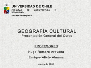 UNIVERSIDAD DE CHILE
FACULTAD       DE      ARQUITECTURA       Y
URBANISMO
Escuela de Geografía




     GEOGRAFÍA CULTURAL
         Presentación General del Curso


                       PROFESORES
                Hugo Romero Aravena
                 Enrique Aliste Almuna

                          marzo de 2005
 