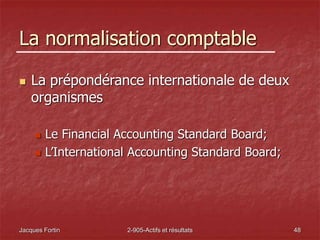 Jacques Fortin 2-905-Actifs et résultats 48
La normalisation comptable
 La prépondérance internationale de deux
organismes
 Le Financial Accounting Standard Board;
 L’International Accounting Standard Board;
 