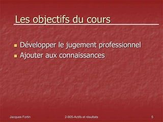 Jacques Fortin 2-905-Actifs et résultats 5
Les objectifs du cours
 Développer le jugement professionnel
 Ajouter aux connaissances
 