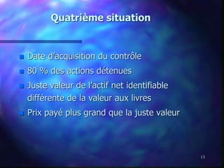 13
Quatrième situation
 Date d’acquisition du contrôle
 80 % des actions détenues
 Juste valeur de l’actif net identifiable
différente de la valeur aux livres
 Prix payé plus grand que la juste valeur
 