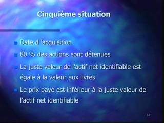 16
Cinquième situation
 Date d ’acquisition
 80 % des actions sont détenues
 La juste valeur de l’actif net identifiable est
égale à la valeur aux livres
 Le prix payé est inférieur à la juste valeur de
l’actif net identifiable
 