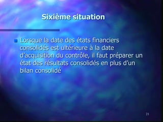 21
Sixième situation
 Lorsque la date des états financiers
consolidés est ultérieure à la date
d’acquisition du contrôle, il faut préparer un
état des résultats consolidés en plus d’un
bilan consolidé
 