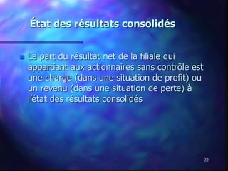 22
État des résultats consolidés
 La part du résultat net de la filiale qui
appartient aux actionnaires sans contrôle est
une charge (dans une situation de profit) ou
un revenu (dans une situation de perte) à
l’état des résultats consolidés
 