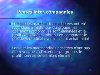 23
Ventes inter-compagnies
 Lorsque les marchandises achetées ont été
revendues à l’extérieur du groupe, les
opérations réciproques sont éliminées et le
profit consolidé est obtenu en comparant le
prix de vente final avec le coût d’achat initial
 Lorsque les marchandises achetées n’ont pas
été revendues à l’extérieur du groupe, le
profit non réalisé est alors éliminé
 