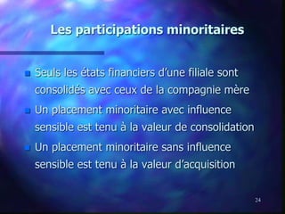 24
Les participations minoritaires
 Seuls les états financiers d’une filiale sont
consolidés avec ceux de la compagnie mère
 Un placement minoritaire avec influence
sensible est tenu à la valeur de consolidation
 Un placement minoritaire sans influence
sensible est tenu à la valeur d’acquisition
 