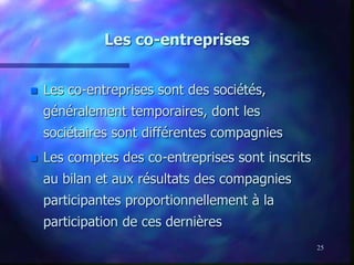 25
Les co-entreprises
 Les co-entreprises sont des sociétés,
généralement temporaires, dont les
sociétaires sont différentes compagnies
 Les comptes des co-entreprises sont inscrits
au bilan et aux résultats des compagnies
participantes proportionnellement à la
participation de ces dernières
 