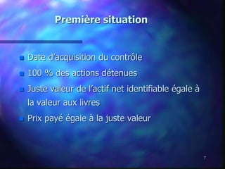7
Première situation
 Date d’acquisition du contrôle
 100 % des actions détenues
 Juste valeur de l’actif net identifiable égale à
la valeur aux livres
 Prix payé égale à la juste valeur
 