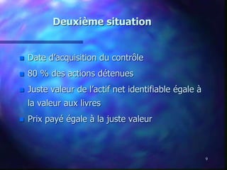 9
Deuxième situation
 Date d’acquisition du contrôle
 80 % des actions détenues
 Juste valeur de l’actif net identifiable égale à
la valeur aux livres
 Prix payé égale à la juste valeur
 