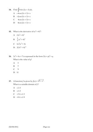 Page ten
14. (2x + 3) dx.
A –4cos (2x + 3) + c
B –2cos (2x + 3) + c
C 4cos (2x + 3) + c
D 8cos (2x + 3) + c
15. What is the derivative of (x3
+ 4)2
?
A (3x2
+ 4)2
B (x3
+ 4)3
C 6x2
(x3
+ 4)
D 2(3x2
+ 4)–1
16. 2x2
+ 4x + 7 is expressed in the form 2(x + p)2
+ q.
What is the value of q?
A 5
B 7
C 9
D 11
17. A function f is given by f(x) =
What is a suitable domain of f ?
A x ≥ 3
B x ≤ 3
C –3 ≤ x ≤ 3
D –9 ≤ x ≤ 9
[X100/301]
∫Find 4sin
1
3
2
9 .x−
 