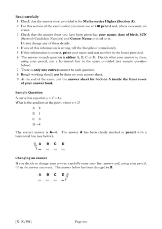 Read carefully
1 Check that the answer sheet provided is for Mathematics Higher (Section A).
2 For this section of the examination you must use an HB pencil and, where necessary, an
eraser.
3 Check that the answer sheet you have been given has your name, date of birth, SCN
(Scottish Candidate Number) and Centre Name printed on it.
Do not change any of these details.
4 If any of this information is wrong, tell the Invigilator immediately.
5 If this information is correct, print your name and seat number in the boxes provided.
6 The answer to each question is either A, B, C or D. Decide what your answer is, then,
using your pencil, put a horizontal line in the space provided (see sample question
below).
7 There is only one correct answer to each question.
8 Rough working should not be done on your answer sheet.
9 At the end of the exam, put the answer sheet for Section A inside the front cover
of your answer book.
Sample Question
A curve has equation y = x3
– 4x.
What is the gradient at the point where x = 2?
A 8
B 1
C 0
D –4
The correct answer is A—8. The answer A has been clearly marked in pencil with a
horizontal line (see below).
Changing an answer
If you decide to change your answer, carefully erase your first answer and, using your pencil,
fill in the answer you want. The answer below has been changed to D.
A B C D
A B C D
Page two[X100/301]
 